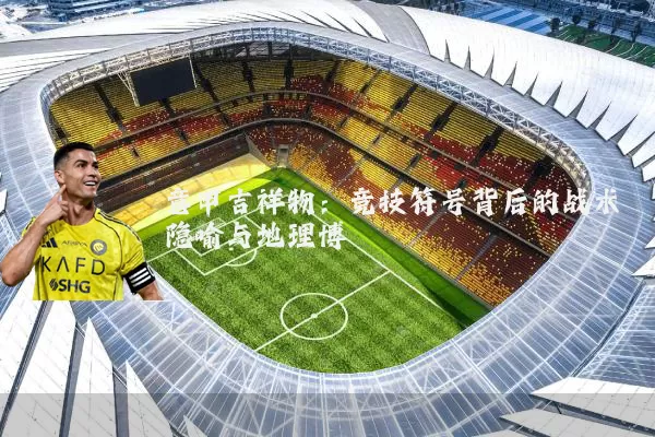 意甲吉祥物：竞技符号背后的战术隐喻与地理博弈