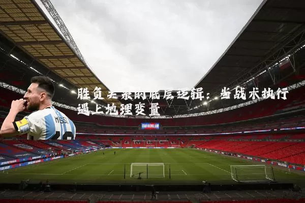 胜负关系的底层逻辑：当战术执行遇上地理变量